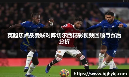 英超焦点战曼联对阵切尔西精彩视频回顾与赛后分析